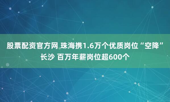 股票配资官方网 珠海携1.6万个优质岗位“空降”长沙 百万年薪岗位超600个