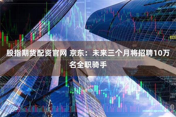 股指期货配资官网 京东：未来三个月将招聘10万名全职骑手