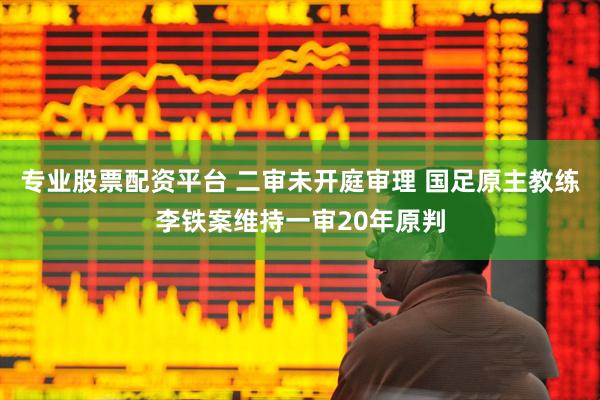 专业股票配资平台 二审未开庭审理 国足原主教练李铁案维持一审20年原判