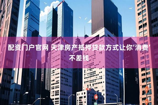 配资门户官网 天津房产抵押贷款方式让你‘消费’不差钱