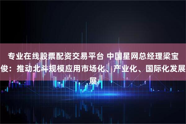 专业在线股票配资交易平台 中国星网总经理梁宝俊:推动北斗规模应用市场化、产业化、国际化发展