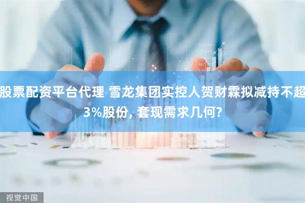 股票配资平台代理 雪龙集团实控人贺财霖拟减持不超3%股份, 套现需求几何?
