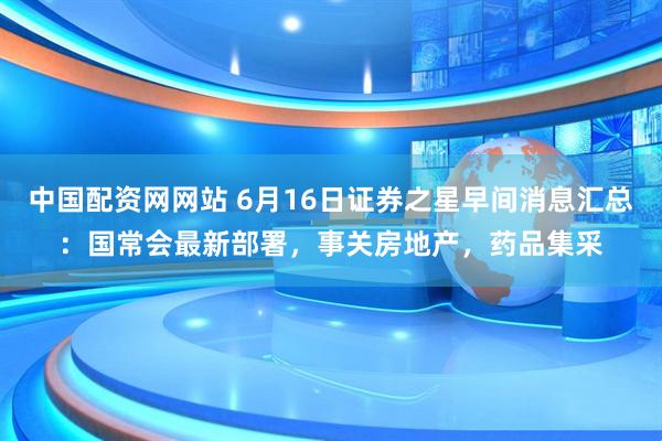 中国配资网网站 6月16日证券之星早间消息汇总：国常会最新部署，事关房地产，药品集采