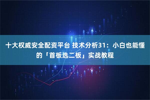 十大权威安全配资平台 技术分析31：小白也能懂的「首板选二板」实战教程