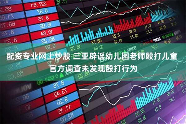 配资专业网上炒股 三亚辟谣幼儿园老师殴打儿童 官方调查未发现殴打行为