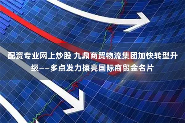 配资专业网上炒股 九鼎商贸物流集团加快转型升级——多点发力擦亮国际商贸金名片