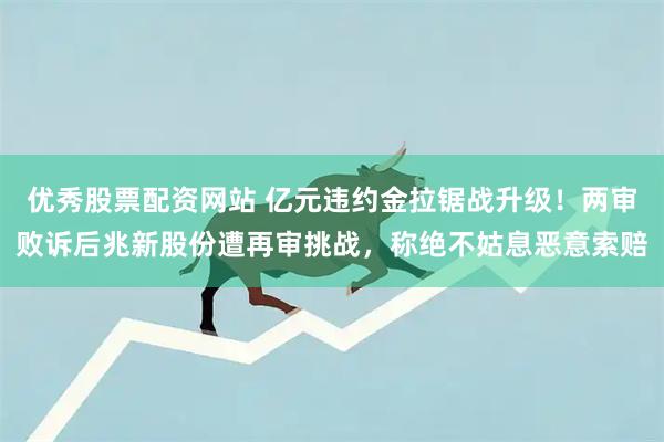 优秀股票配资网站 亿元违约金拉锯战升级！两审败诉后兆新股份遭再审挑战，称绝不姑息恶意索赔