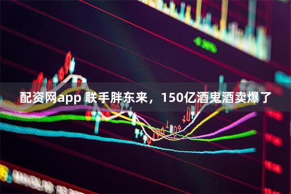 配资网app 联手胖东来，150亿酒鬼酒卖爆了