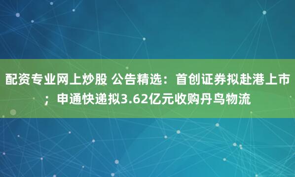 配资专业网上炒股 公告精选：首创证券拟赴港上市；申通快递拟3.62亿元收购丹鸟物流