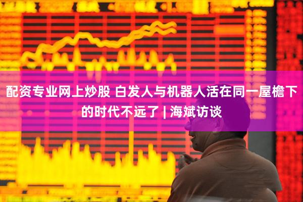 配资专业网上炒股 白发人与机器人活在同一屋檐下的时代不远了 | 海斌访谈