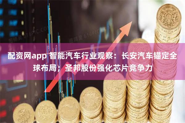 配资网app 智能汽车行业观察：长安汽车锚定全球布局；圣邦股份强化芯片竞争力