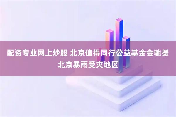配资专业网上炒股 北京值得同行公益基金会驰援北京暴雨受灾地区