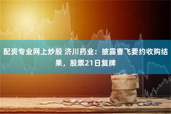 配资专业网上炒股 济川药业：披露曹飞要约收购结果，股票21日复牌