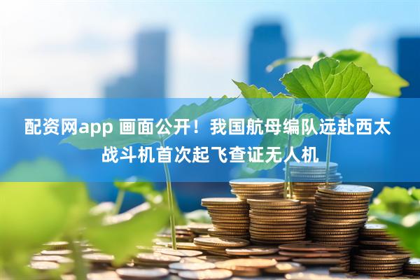配资网app 画面公开！我国航母编队远赴西太 战斗机首次起飞查证无人机