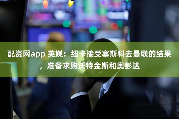 配资网app 英媒：纽卡接受塞斯科去曼联的结果，准备求购沃特金斯和奥彭达
