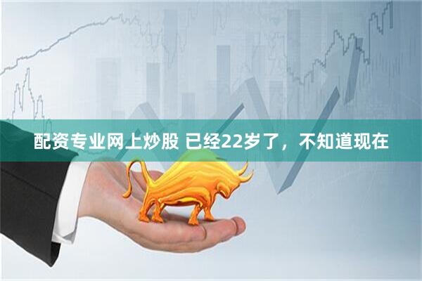 配资专业网上炒股 已经22岁了，不知道现在