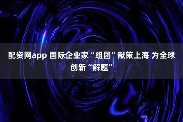 配资网app 国际企业家“组团”献策上海 为全球创新“解题”