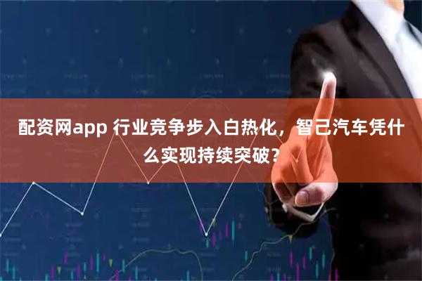 配资网app 行业竞争步入白热化，智己汽车凭什么实现持续突破？