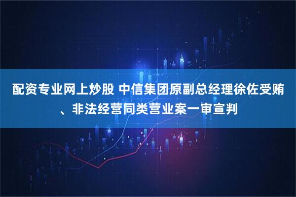配资专业网上炒股 中信集团原副总经理徐佐受贿、非法经营同类营业案一审宣判