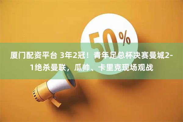 厦门配资平台 3年2冠！青年足总杯决赛曼城2-1绝杀曼联，瓜帅、卡里克现场观战