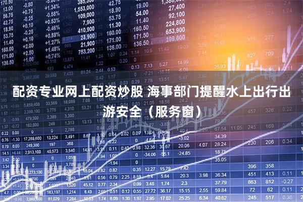 配资专业网上配资炒股 海事部门提醒水上出行出游安全(服务窗)
