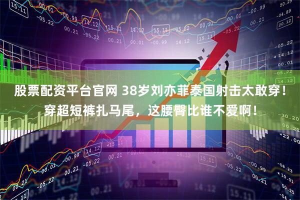 股票配资平台官网 38岁刘亦菲泰国射击太敢穿!穿超短裤扎马尾,这腰臀比谁不爱啊!