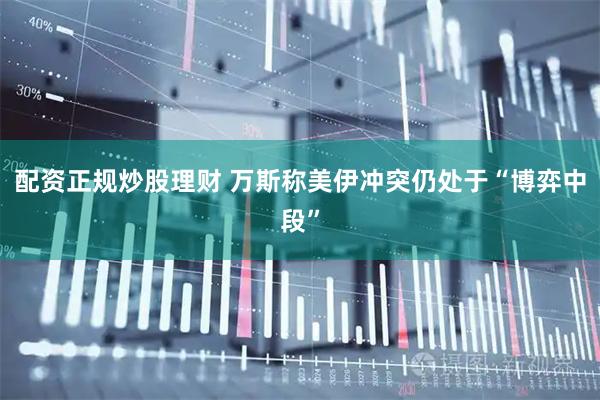 配资正规炒股理财 万斯称美伊冲突仍处于“博弈中段”
