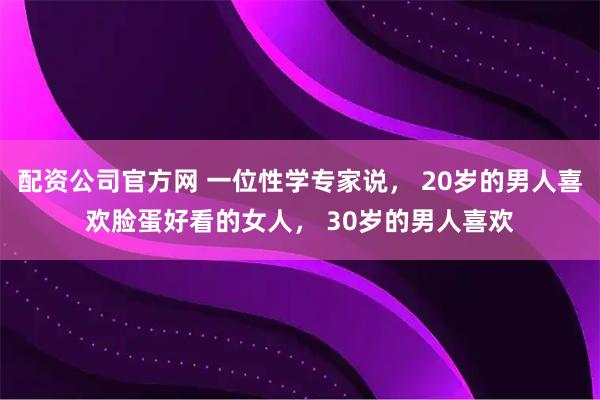 配资公司官方网 一位性学专家说， 20岁的男人喜欢脸蛋好看的女人， 30岁的男人喜欢