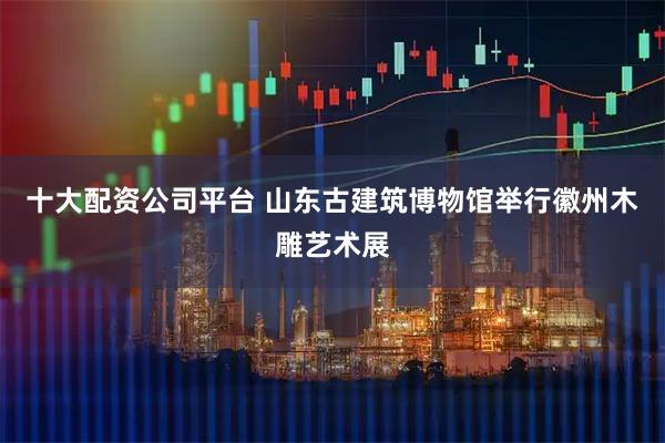 十大配资公司平台 山东古建筑博物馆举行徽州木雕艺术展