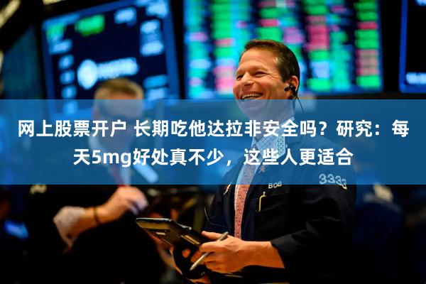 网上股票开户 长期吃他达拉非安全吗？研究：每天5mg好处真不少，这些人更适合