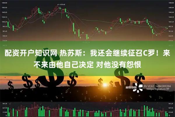 配资开户知识网 热苏斯：我还会继续征召C罗！来不来由他自己决定 对他没有怨恨